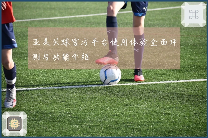 亚美买球官方平台使用体验全面评测与功能介绍