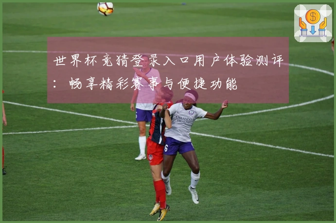 世界杯竞猜登录入口用户体验测评:畅享精彩赛事与便捷功能